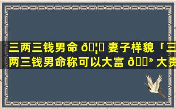 三两三钱男命 🦈 妻子样貌「三两三钱男命称可以大富 💮 大贵」